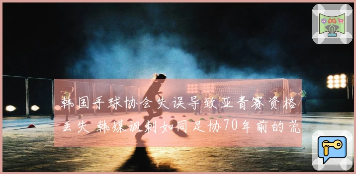 韩国手球协会失误导致亚青赛资格丢失 韩媒讽刺如同足协70年前的荒唐事件